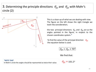 3. Determining the principle directions qp1 and qp2 with Mohr’s
circle (2)
qp1
qp2
To find the value of the principal direction qp2
the equation below is used.
qp2 = qp1 + 90°
qp2 =
This is a close-up of what we are dealing with now.
The figure on the left shows the right triangle we
took into consideration;
the two principal directions qp1 and qp2 act as the
angles pointed in the figure, in respect to the
chosen coordinates system.*
We find that:
𝜎
τ
0
101.3°
18
*NOTE THAT
In Mohr’s circle the angles should be represented as twice their value.
 