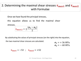Once we have found the principal stresses,
this equation allows us to find the maximal shear
stresses.
By substituting the values of principal stresses (on the right) into the equation,
the two maximal shear stresses are calculated.
𝝉𝒎𝒂𝒙𝟏,𝟐 = ±
𝝈𝟏 − 𝝈𝟐
2
𝝉𝒎𝒂𝒙𝟏 = −52 ; 𝝉𝒎𝒂𝒙𝟐 = +52
𝝈𝟏 = + 36 𝑀𝑃𝑎
𝝈𝟐 = − 68 𝑀𝑃𝑎
2. Determining the maximal shear stresses 𝝉𝒎𝒂𝒙𝟏 and 𝝉𝒎𝒂𝒙𝟐
with Formulae
2D - Principal Stresses - Etchi Regoli Gioia 22
 