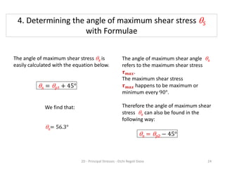 The angle of maximum shear stress qs is
easily calculated with the equation below.
qs = qp1 + 45°
qs= 56.3°
The angle of maximum shear angle qs
refers to the maximum shear stress
𝝉𝒎𝒂𝒙.
The maximum shear stress
𝝉𝒎𝒂𝒙 happens to be maximum or
minimum every 90°.
Therefore the angle of maximum shear
stress qs can also be found in the
following way:
qs = qp2 − 45°
We find that:
4. Determining the angle of maximum shear stress qS
with Formulae
2D - Principal Stresses - Etchi Regoli Gioia 24
 