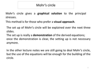 Mohr’s circle
Mohr’s circle gives a graphical solution to the principal
stresses.
This method is for those who prefer a visual approach.
The set up of Mohr’s circle will be explained over the next three
slides.
The set up is really a demonstration of the derived equations;
once the demonstration is clear, the setting up is not necessary
anymore.
In the other lecture notes we are still going to deal Mohr’s circle,
but the use of the equations will be enough for the building of the
circle.
7
 