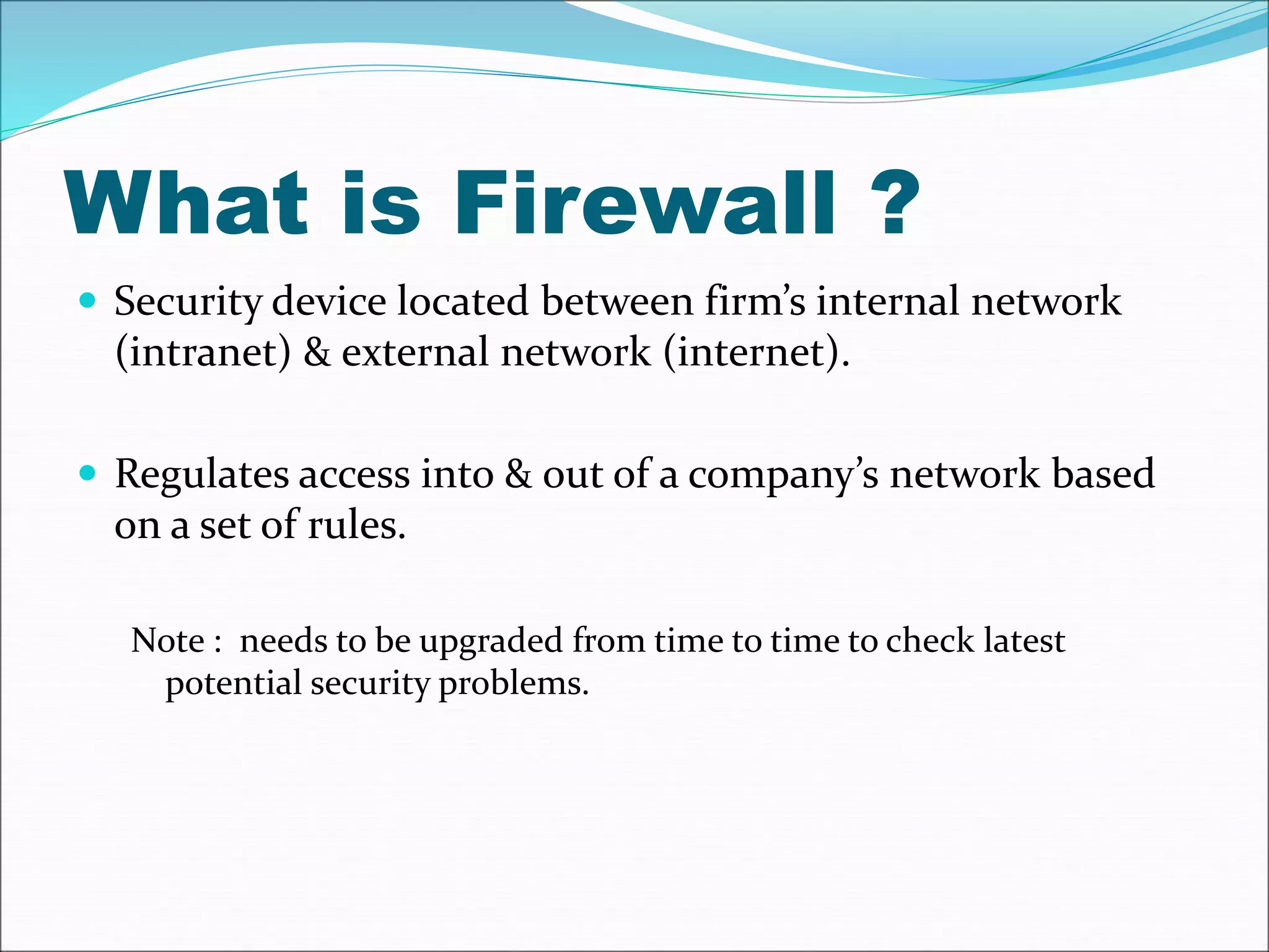 What is Firewall ? 
 Security device located between firm’s internal network 
(intranet) & external network (internet). 
 Regulates access into & out of a company’s network based 
on a set of rules. 
Note : needs to be upgraded from time to time to check latest 
potential security problems. 
 
