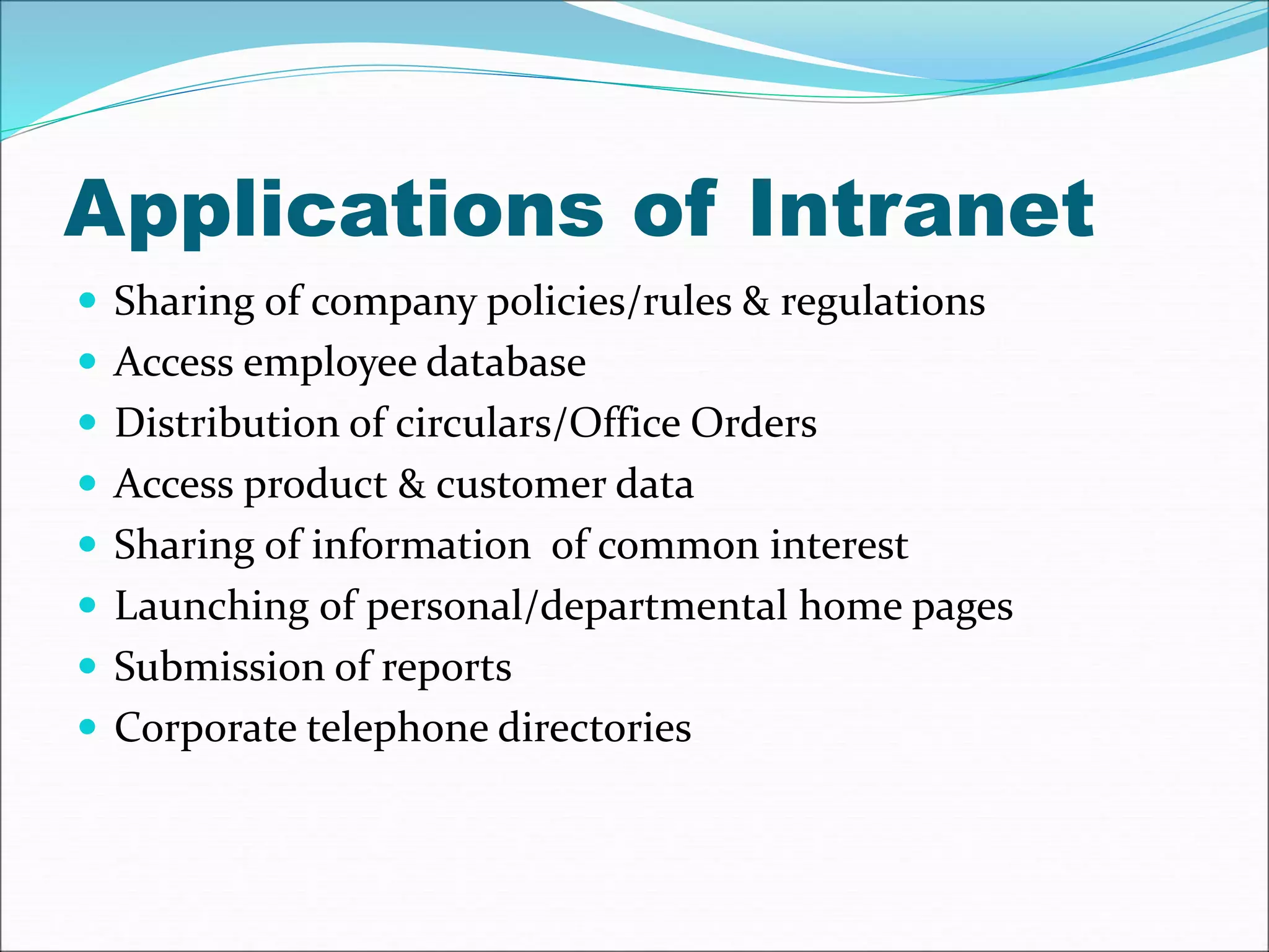 Applications of Intranet 
 Sharing of company policies/rules & regulations 
 Access employee database 
 Distribution of circulars/Office Orders 
 Access product & customer data 
 Sharing of information of common interest 
 Launching of personal/departmental home pages 
 Submission of reports 
 Corporate telephone directories 
 