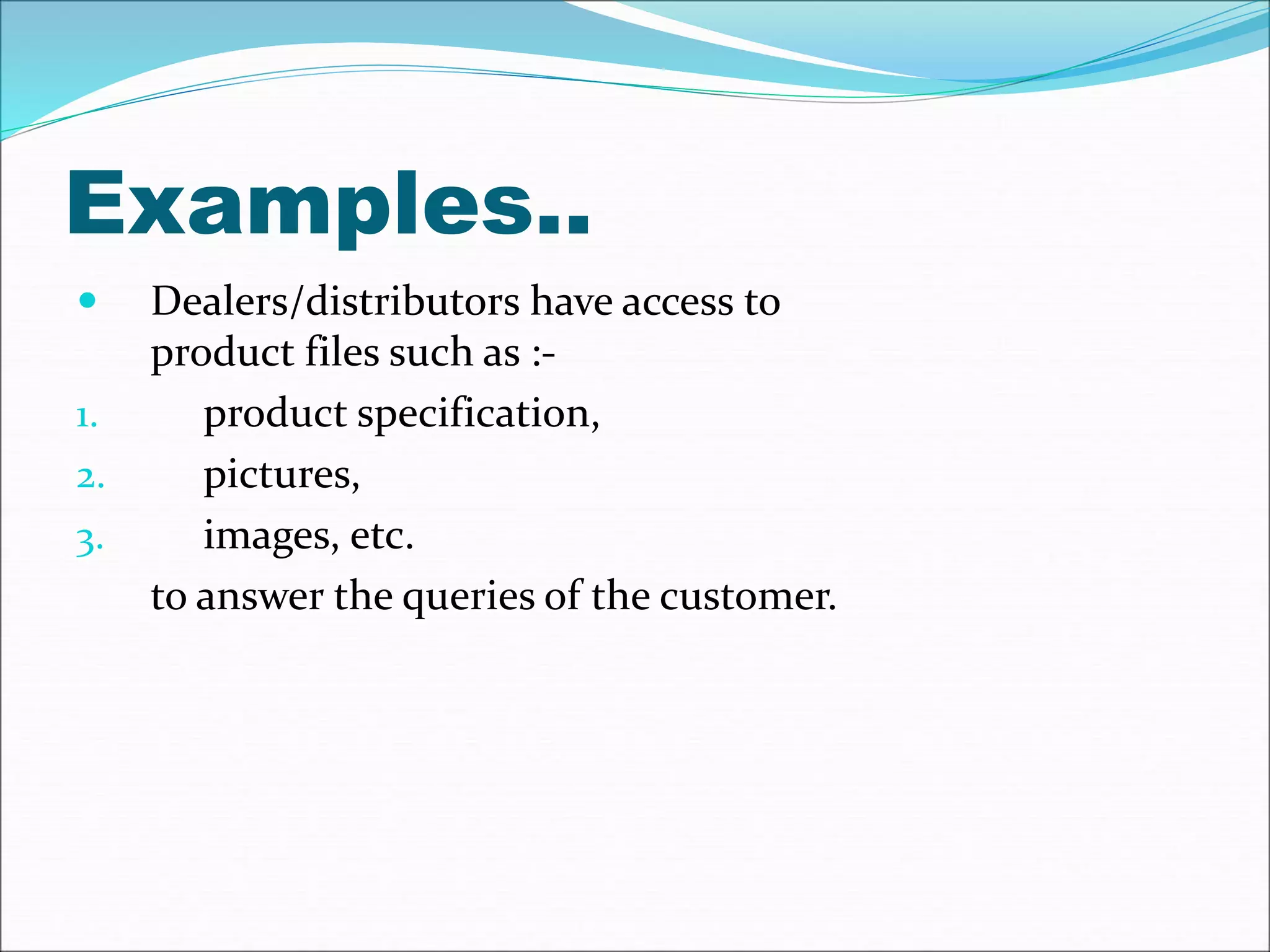 Examples.. 
 Dealers/distributors have access to 
product files such as :- 
1. product specification, 
2. pictures, 
3. images, etc. 
to answer the queries of the customer. 
 
