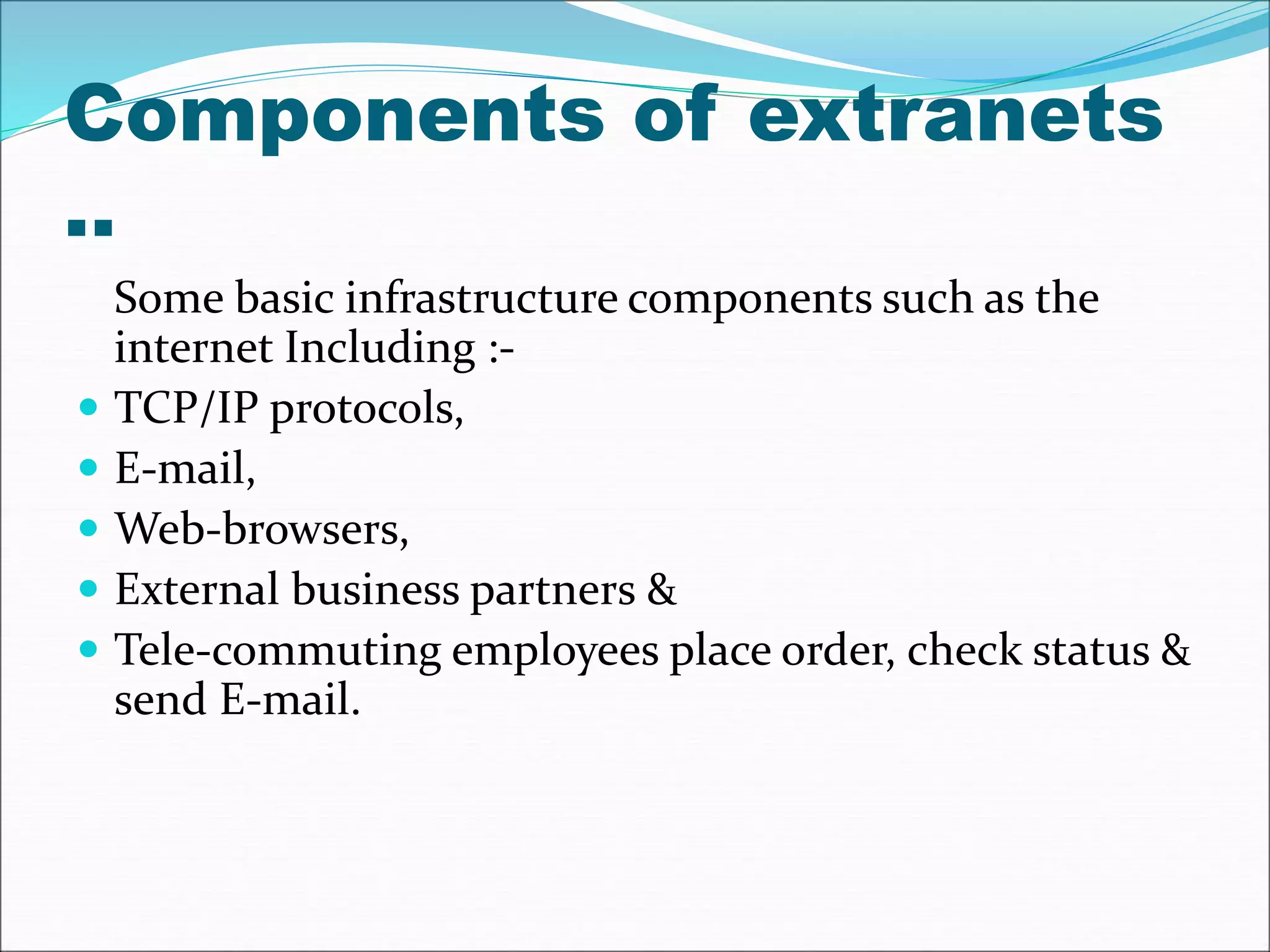 Components of extranets 
.. 
Some basic infrastructure components such as the 
internet Including :- 
 TCP/IP protocols, 
 E-mail, 
 Web-browsers, 
 External business partners & 
 Tele-commuting employees place order, check status & 
send E-mail. 
 