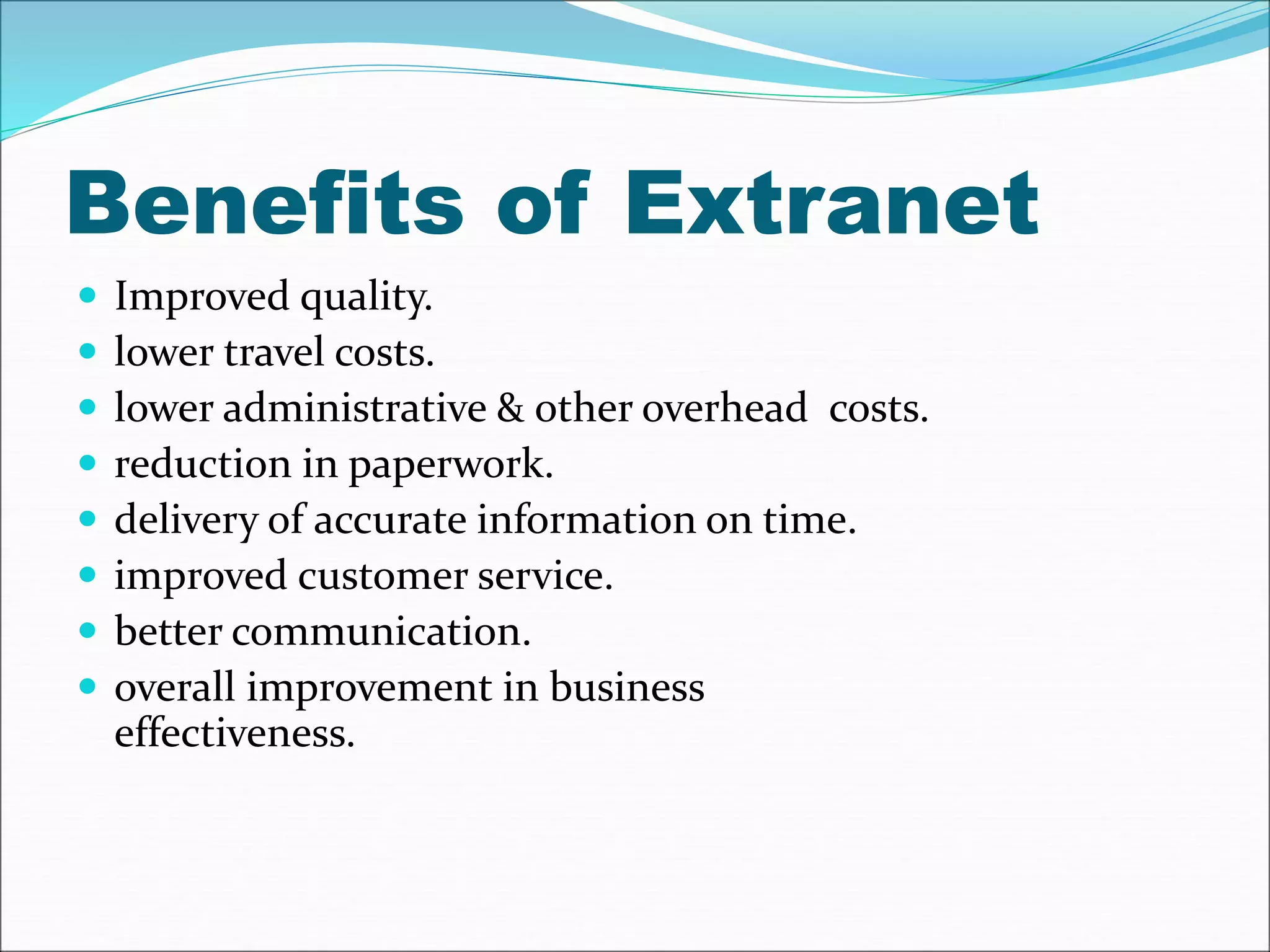 Benefits of Extranet 
 Improved quality. 
 lower travel costs. 
 lower administrative & other overhead costs. 
 reduction in paperwork. 
 delivery of accurate information on time. 
 improved customer service. 
 better communication. 
 overall improvement in business 
effectiveness. 
 
