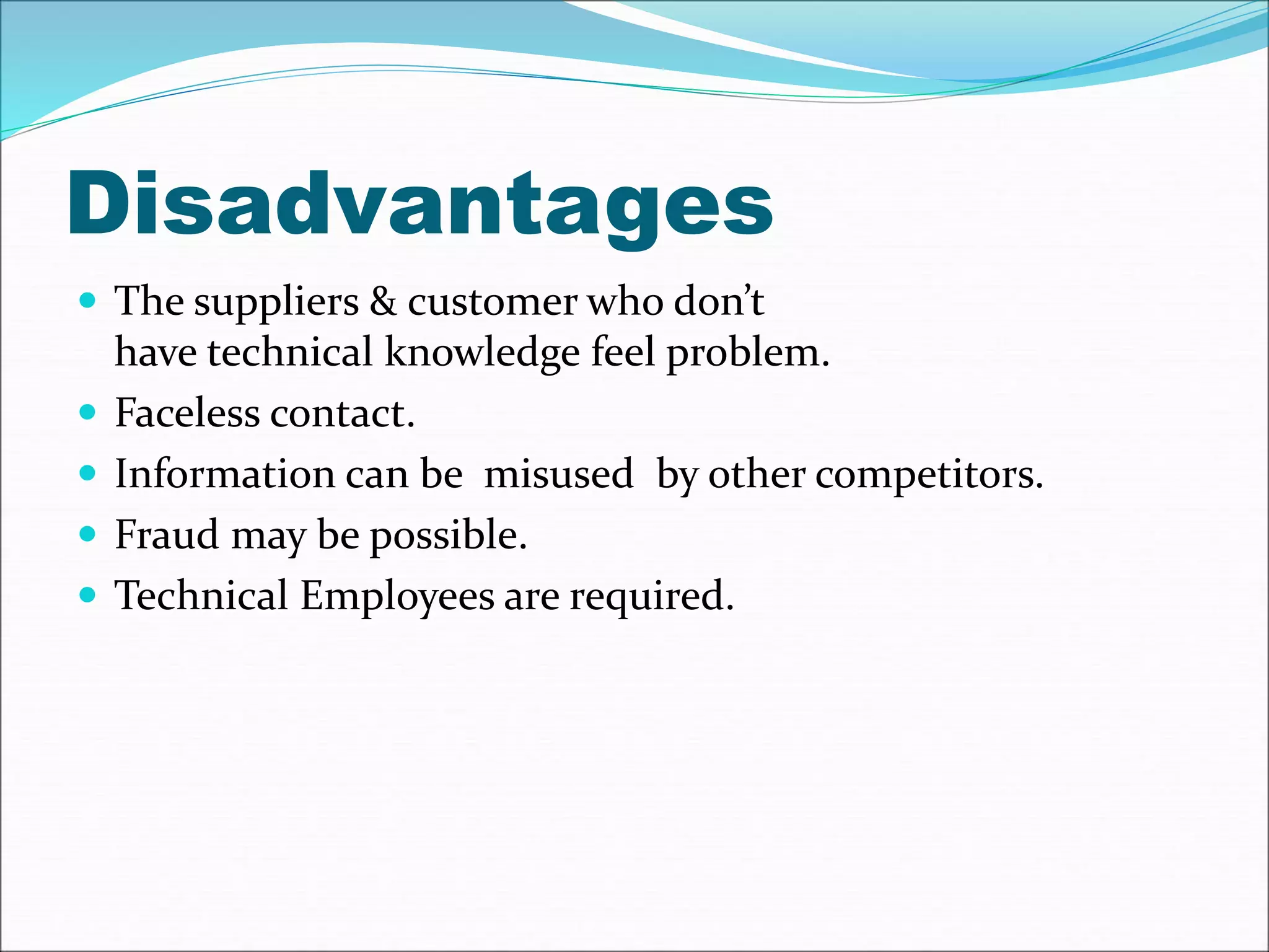 Disadvantages 
 The suppliers & customer who don’t 
have technical knowledge feel problem. 
 Faceless contact. 
 Information can be misused by other competitors. 
 Fraud may be possible. 
 Technical Employees are required. 
 