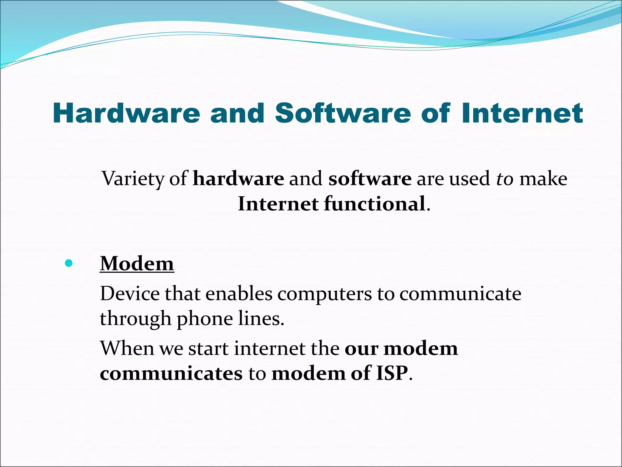 Hardware and Software of Internet 
Variety of hardware and software are used to make 
Internet functional. 
 Modem 
Device that enables computers to communicate 
through phone lines. 
When we start internet the our modem 
communicates to modem of ISP. 
 