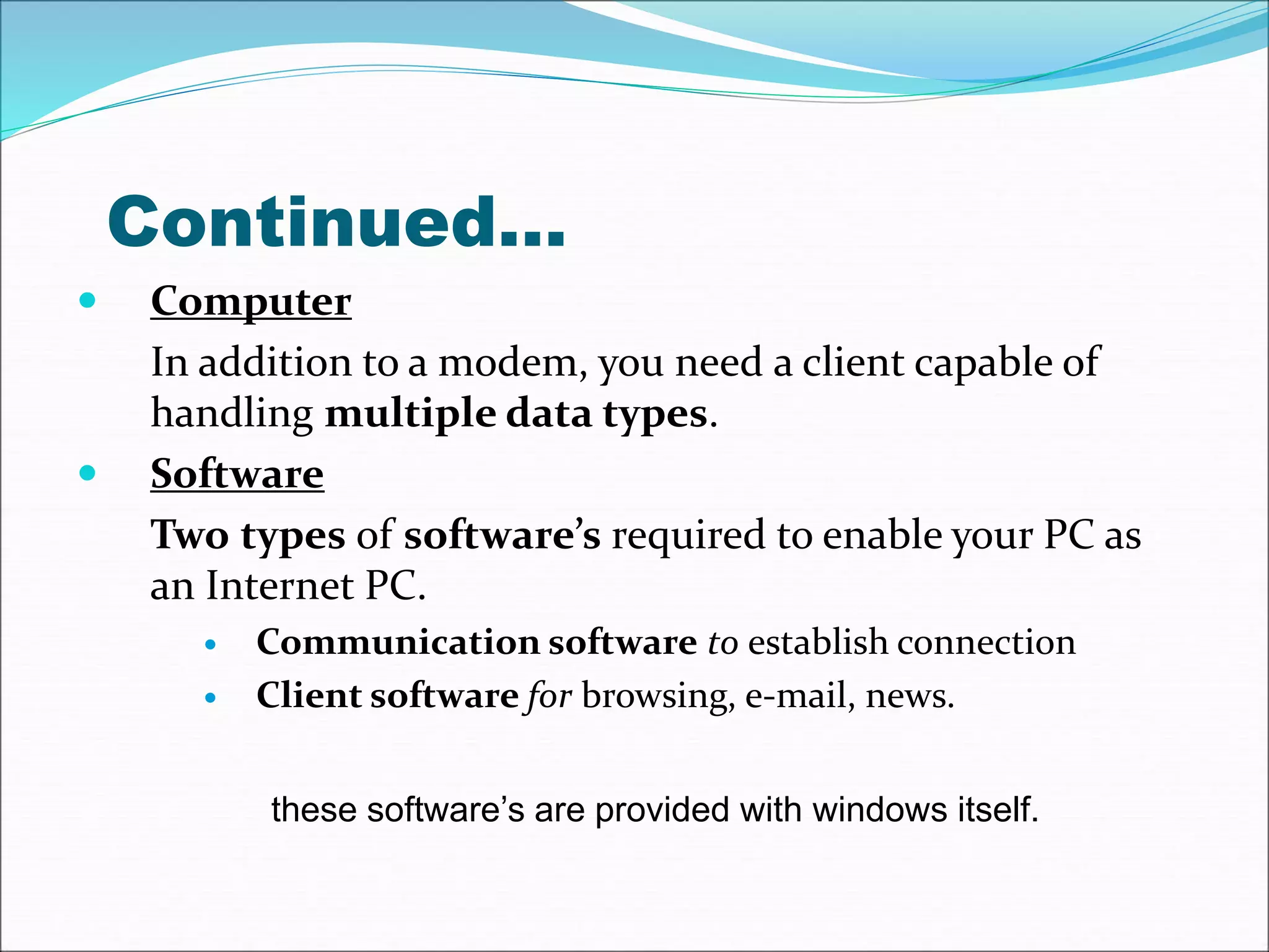Continued… 
 Computer 
In addition to a modem, you need a client capable of 
handling multiple data types. 
 Software 
Two types of software’s required to enable your PC as 
an Internet PC. 
 Communication software to establish connection 
 Client software for browsing, e-mail, news. 
these software’s are provided with windows itself. 
 