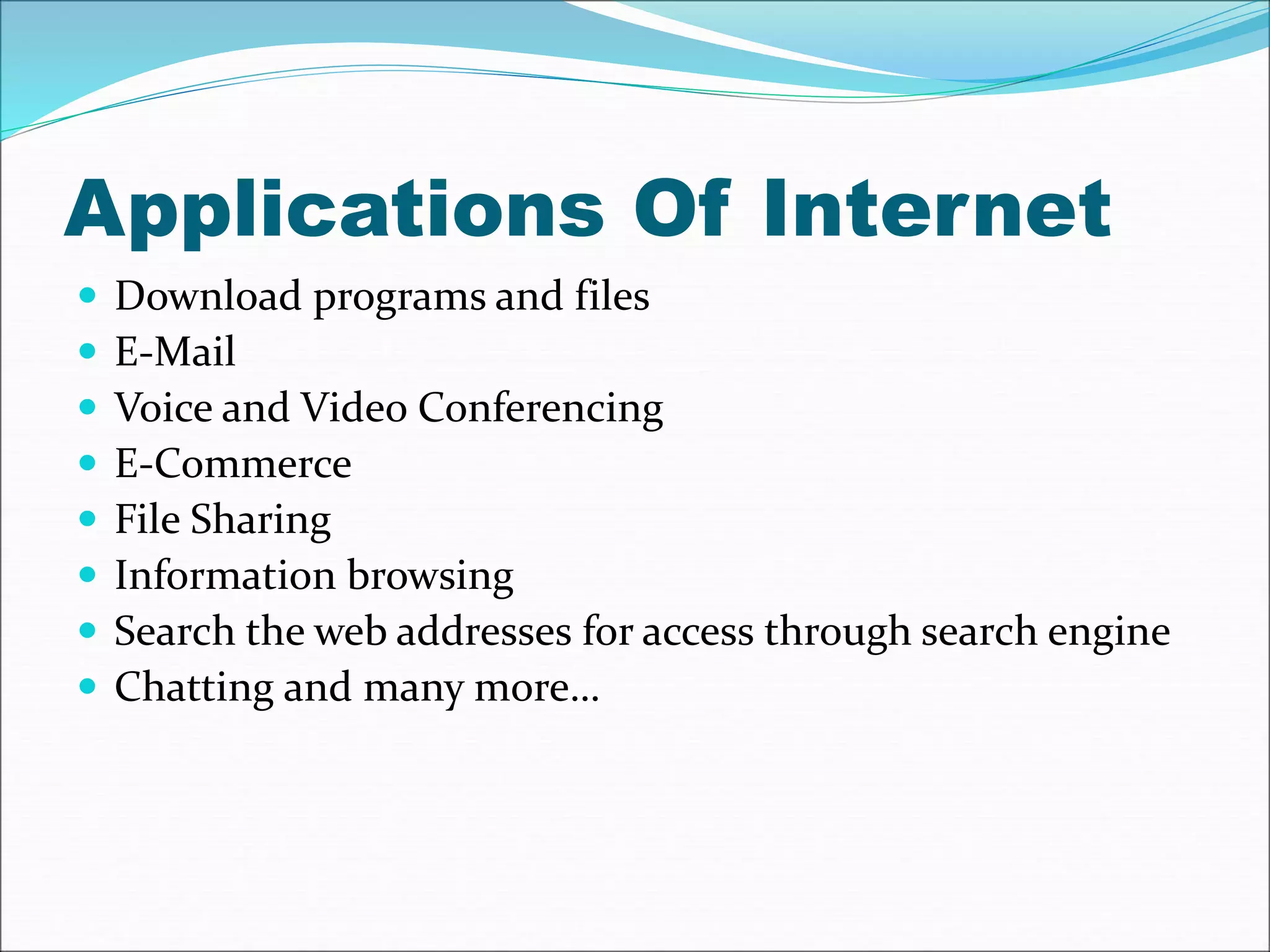Applications Of Internet 
 Download programs and files 
 E-Mail 
 Voice and Video Conferencing 
 E-Commerce 
 File Sharing 
 Information browsing 
 Search the web addresses for access through search engine 
 Chatting and many more… 
 