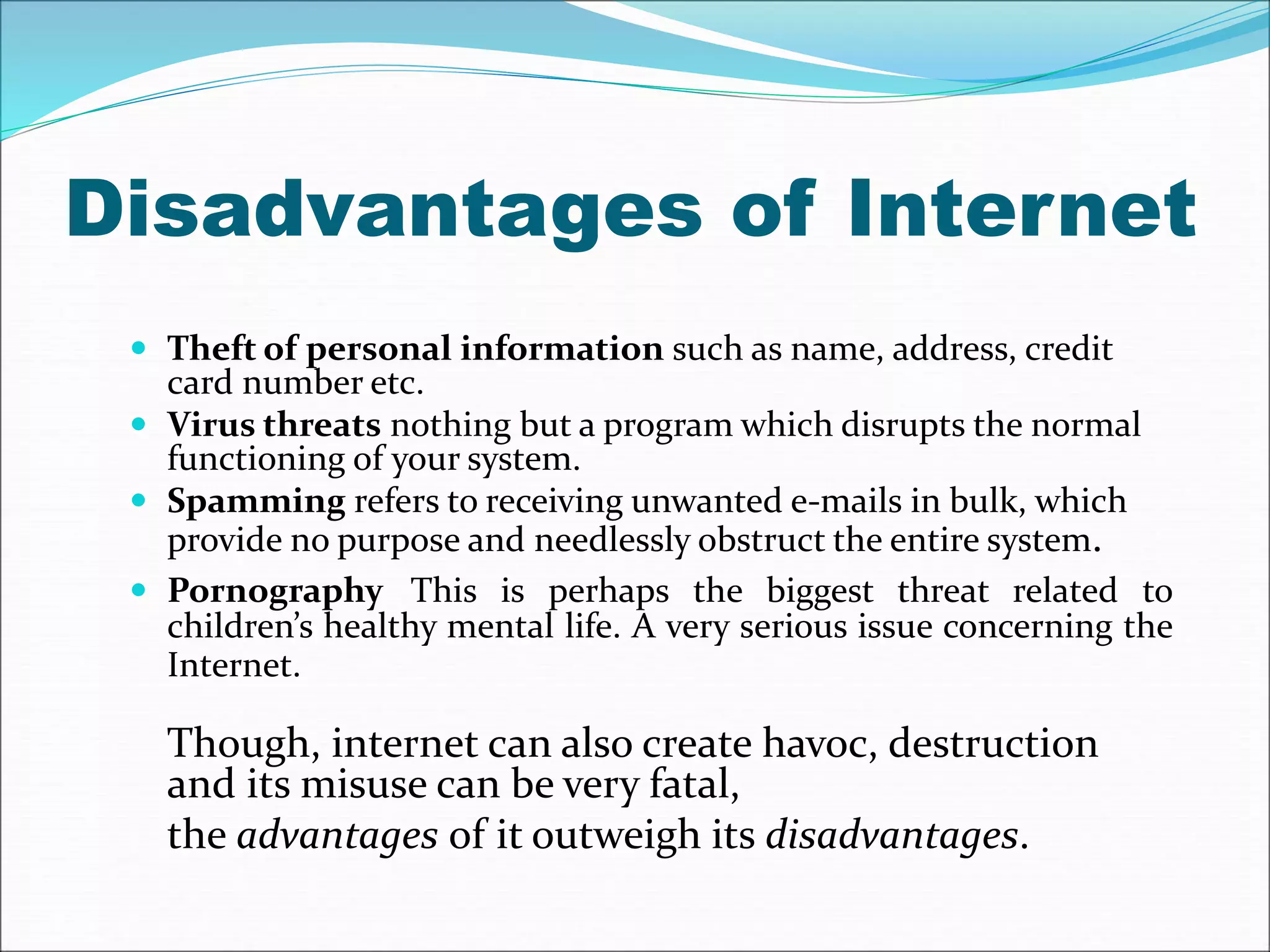 Disadvantages of Internet 
 Theft of personal information such as name, address, credit 
card number etc. 
 Virus threats nothing but a program which disrupts the normal 
functioning of your system. 
 Spamming refers to receiving unwanted e-mails in bulk, which 
provide no purpose and needlessly obstruct the entire system. 
 Pornography This is perhaps the biggest threat related to 
children’s healthy mental life. A very serious issue concerning the 
Internet. 
Though, internet can also create havoc, destruction 
and its misuse can be very fatal, 
the advantages of it outweigh its disadvantages. 
 