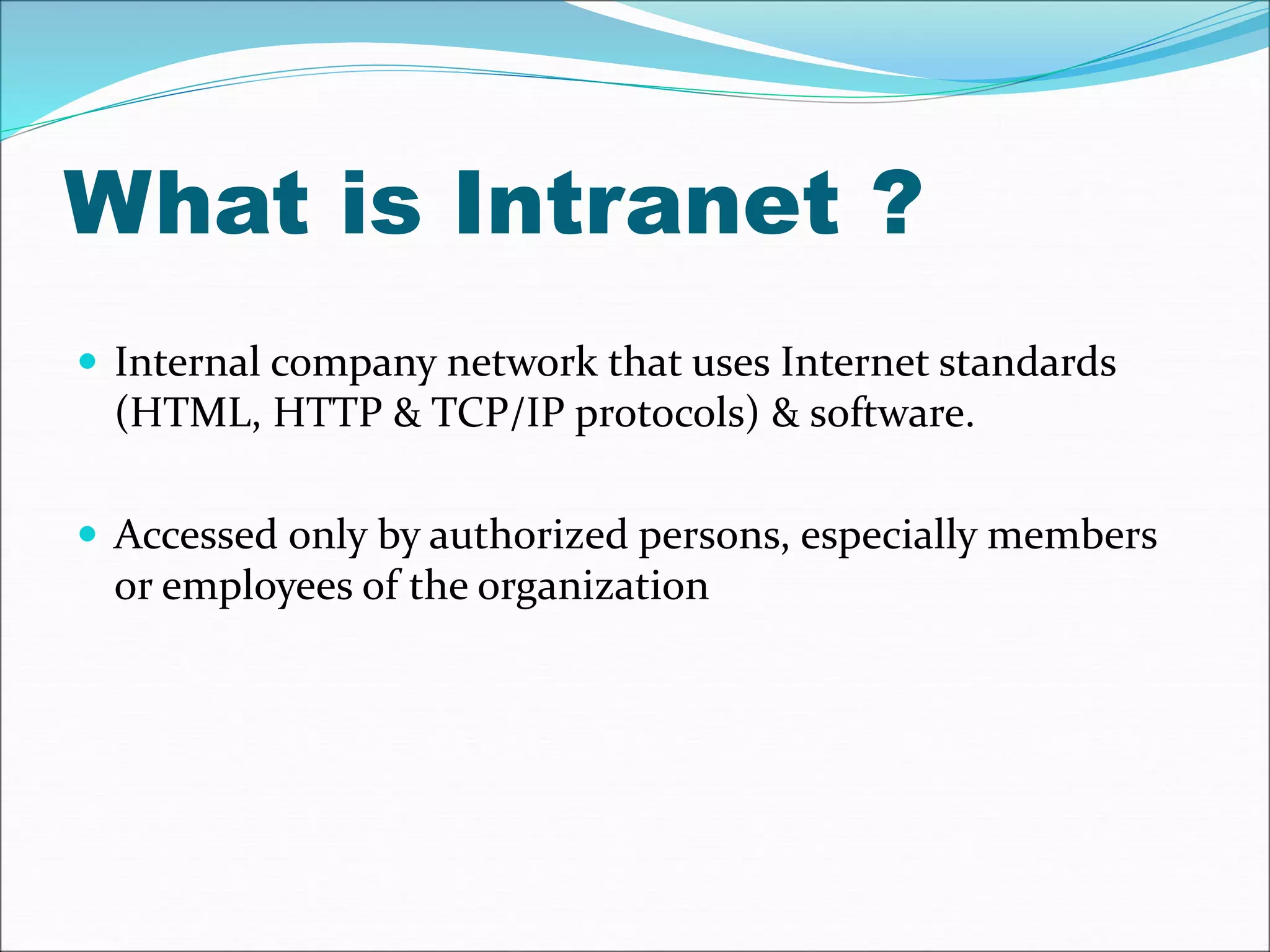 What is Intranet ? 
 Internal company network that uses Internet standards 
(HTML, HTTP & TCP/IP protocols) & software. 
 Accessed only by authorized persons, especially members 
or employees of the organization 
 