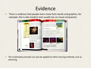 Evidence
• There is evidence that people learn more from words and graphics, for
example, this is why modern text usually has an visual component.
• The multimedia principle can also be applied to other learning methods such as
elearning
 