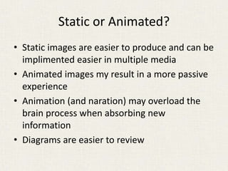 Static or Animated?
• Static images are easier to produce and can be
implimented easier in multiple media
• Animated images my result in a more passive
experience
• Animation (and naration) may overload the
brain process when absorbing new
information
• Diagrams are easier to review
 