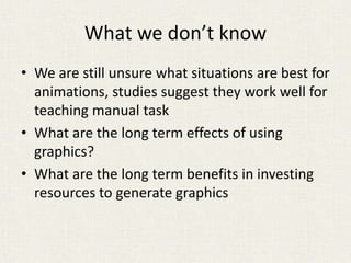 What we don’t know
• We are still unsure what situations are best for
animations, studies suggest they work well for
teaching manual task
• What are the long term effects of using
graphics?
• What are the long term benefits in investing
resources to generate graphics
 