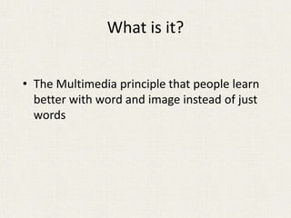 What is it?
• The Multimedia principle that people learn
better with word and image instead of just
words
 