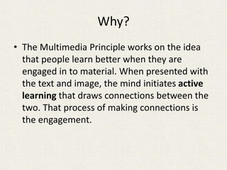 Why?
• The Multimedia Principle works on the idea
that people learn better when they are
engaged in to material. When presented with
the text and image, the mind initiates active
learning that draws connections between the
two. That process of making connections is
the engagement.
 