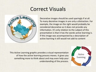 Correct Visuals
Decorative images should be used sparingly if at all.
To many decretive images in are only a distraction. For
example, the image on the right would probably be
considered decorative as it does not provide any
information. It’s only relation to the subject of this
presentation is that it has the words active learning is.
If this image was accompanied by a description of
active learning it still would not add to content
This Active Learning graphic provides a visual representation
of how the active learning process moves. It gives you
something more to think about and may even help your
understanding of the process.
 