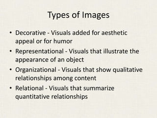 Types of Images
• Decorative - Visuals added for aesthetic
appeal or for humor
• Representational - Visuals that illustrate the
appearance of an object
• Organizational - Visuals that show qualitative
relationships among content
• Relational - Visuals that summarize
quantitative relationships
 