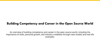 An overview of building competency and career in the open source world, including the
importance of skills, personal growth, and industry credibility through case studies and real-life
examples.
Building Competency and Career in the Open Source World
 