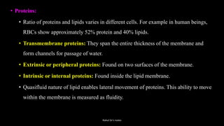 • Proteins:
• Ratio of proteins and lipids varies in different cells. For example in human beings,
RBCs show approximately 52% protein and 40% lipids.
• Transmembrane proteins: They span the entire thickness of the membrane and
form channels for passage of water.
• Extrinsic or peripheral proteins: Found on two surfaces of the membrane.
• Intrinsic or internal proteins: Found inside the lipid membrane.
• Quasifluid nature of lipid enables lateral movement of proteins. This ability to move
within the membrane is measured as fluidity.
Rahul Sir's notes
 