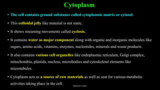 Cytoplasm
• The cell contains ground substance called cytoplasmic matrix or cytosol.
• This colloidal jelly like material is not static.
• It shows streaming movements called cyclosis.
• It contains water as major component along with organic and inorganic molecules like
sugars, amino acids, vitamins, enzymes, nucleotides, minerals and waste products.
• It also contains various cell organelles like endoplasmic reticulum, Golgi complex,
mitochondria, plastids, nucleus, microbodies and cytoskeletal elements like
microtubules.
• Cytoplasm acts as a source of raw materials as well as seat for various metabolic
activities taking place in the cell. Rahul Sir's notes
 
