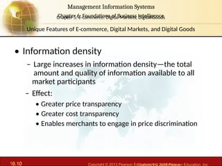 6.10 Copyright © 2013 Pearson Education, Inc. publishing a
Management Information Systems
Chapter 6: Foundations of Business Intelligence
10.10 Copyright © 2016 Pearson Education, Inc.
Management Information Systems
Chapter 5: E-commerce: Digital Markets, Digital Goods
• Information density
– Large increases in information density—the total
amount and quality of information available to all
market participants
– Effect:
• Greater price transparency
• Greater cost transparency
• Enables merchants to engage in price discrimination
Unique Features of E-commerce, Digital Markets, and Digital Goods
 