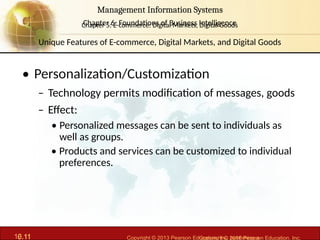 6.11 Copyright © 2013 Pearson Education, Inc. publishing a
Management Information Systems
Chapter 6: Foundations of Business Intelligence
10.11 Copyright © 2016 Pearson Education, Inc.
Management Information Systems
Chapter 5: E-commerce: Digital Markets, Digital Goods
• Personalization/Customization
– Technology permits modification of messages, goods
– Effect:
• Personalized messages can be sent to individuals as
well as groups.
• Products and services can be customized to individual
preferences.
Unique Features of E-commerce, Digital Markets, and Digital Goods
 