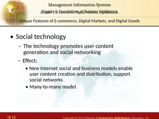 6.12 Copyright © 2013 Pearson Education, Inc. publishing a
Management Information Systems
Chapter 6: Foundations of Business Intelligence
10.12 Copyright © 2016 Pearson Education, Inc.
Management Information Systems
Chapter 5: E-commerce: Digital Markets, Digital Goods
• Social technology
– The technology promotes user content
generation and social networking
– Effect:
• New Internet social and business models enable
user content creation and distribution, support
social networks
• Many-to-many model
Unique Features of E-commerce, Digital Markets, and Digital Goods
 