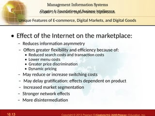 6.13 Copyright © 2013 Pearson Education, Inc. publishing a
Management Information Systems
Chapter 6: Foundations of Business Intelligence
10.13 Copyright © 2016 Pearson Education, Inc.
Management Information Systems
Chapter 5: E-commerce: Digital Markets, Digital Goods
• Effect of the Internet on the marketplace:
– Reduces information asymmetry
– Offers greater flexibility and efficiency because of:
• Reduced search costs and transaction costs
• Lower menu costs
• Greater price discrimination
• Dynamic pricing
– May reduce or increase switching costs
– May delay gratification: effects dependent on product
– Increased market segmentation
– Stronger network effects
– More disintermediation
Unique Features of E-commerce, Digital Markets, and Digital Goods
 