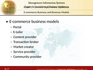 6.17 Copyright © 2013 Pearson Education, Inc. publishing a
Management Information Systems
Chapter 6: Foundations of Business Intelligence
10.17 Copyright © 2016 Pearson Education, Inc.
Management Information Systems
Chapter 5: E-commerce: Digital Markets, Digital Goods
• E-commerce business models
– Portal
– E-tailer
– Content provider
– Transaction broker
– Market creator
– Service provider
– Community provider
E-commerce Business and Revenue Models
 