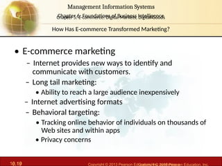 6.19 Copyright © 2013 Pearson Education, Inc. publishing a
Management Information Systems
Chapter 6: Foundations of Business Intelligence
10.19 Copyright © 2016 Pearson Education, Inc.
Management Information Systems
Chapter 5: E-commerce: Digital Markets, Digital Goods
• E-commerce marketing
– Internet provides new ways to identify and
communicate with customers.
– Long tail marketing:
• Ability to reach a large audience inexpensively
– Internet advertising formats
– Behavioral targeting:
• Tracking online behavior of individuals on thousands of
Web sites and within apps
• Privacy concerns
How Has E-commerce Transformed Marketing?
 
