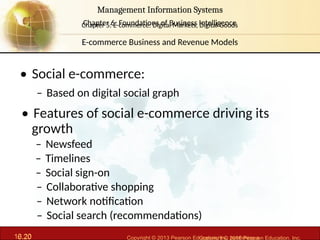 6.20 Copyright © 2013 Pearson Education, Inc. publishing a
Management Information Systems
Chapter 6: Foundations of Business Intelligence
10.20 Copyright © 2016 Pearson Education, Inc.
Management Information Systems
Chapter 5: E-commerce: Digital Markets, Digital Goods
• Social e-commerce:
– Based on digital social graph
• Features of social e-commerce driving its
growth
– Newsfeed
– Timelines
– Social sign-on
– Collaborative shopping
– Network notification
– Social search (recommendations)
E-commerce Business and Revenue Models
 