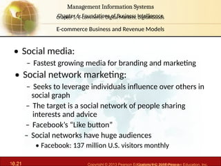 6.21 Copyright © 2013 Pearson Education, Inc. publishing a
Management Information Systems
Chapter 6: Foundations of Business Intelligence
10.21 Copyright © 2016 Pearson Education, Inc.
Management Information Systems
Chapter 5: E-commerce: Digital Markets, Digital Goods
• Social media:
– Fastest growing media for branding and marketing
• Social network marketing:
– Seeks to leverage individuals influence over others in
social graph
– The target is a social network of people sharing
interests and advice
– Facebook’s “Like button”
– Social networks have huge audiences
• Facebook: 137 million U.S. visitors monthly
E-commerce Business and Revenue Models
 