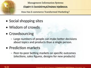 6.22 Copyright © 2013 Pearson Education, Inc. publishing a
Management Information Systems
Chapter 6: Foundations of Business Intelligence
10.22 Copyright © 2016 Pearson Education, Inc.
Management Information Systems
Chapter 5: E-commerce: Digital Markets, Digital Goods
• Social shopping sites
• Wisdom of crowds
• Crowdsourcing
– Large numbers of people can make better decisions
about topics and products than a single person.
• Prediction markets
– Peer-to-peer betting markets on specific outcomes
(elections, sales figures, designs for new products)
How Has E-commerce Transformed Marketing?
 