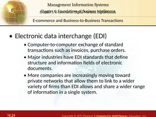 6.24 Copyright © 2013 Pearson Education, Inc. publishing a
Management Information Systems
Chapter 6: Foundations of Business Intelligence
10.24 Copyright © 2016 Pearson Education, Inc.
Management Information Systems
Chapter 5: E-commerce: Digital Markets, Digital Goods
• Electronic data interchange (EDI)
• Computer-to-computer exchange of standard
transactions such as invoices, purchase orders.
• Major industries have EDI standards that define
structure and information fields of electronic
documents.
• More companies are increasingly moving toward
private networks that allow them to link to a wider
variety of firms than EDI allows and share a wider range
of information in a single system.
E-commerce and Business-to-Business Transactions
 