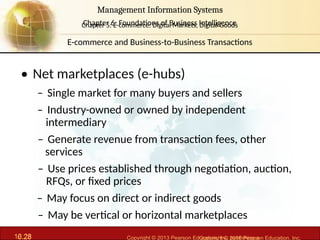6.28 Copyright © 2013 Pearson Education, Inc. publishing a
Management Information Systems
Chapter 6: Foundations of Business Intelligence
10.28 Copyright © 2016 Pearson Education, Inc.
Management Information Systems
Chapter 5: E-commerce: Digital Markets, Digital Goods
• Net marketplaces (e-hubs)
– Single market for many buyers and sellers
– Industry-owned or owned by independent
intermediary
– Generate revenue from transaction fees, other
services
– Use prices established through negotiation, auction,
RFQs, or fixed prices
– May focus on direct or indirect goods
– May be vertical or horizontal marketplaces
E-commerce and Business-to-Business Transactions
 