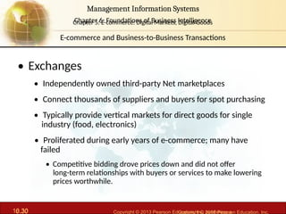 6.30 Copyright © 2013 Pearson Education, Inc. publishing a
Management Information Systems
Chapter 6: Foundations of Business Intelligence
10.30 Copyright © 2016 Pearson Education, Inc.
Management Information Systems
Chapter 5: E-commerce: Digital Markets, Digital Goods
• Exchanges
• Independently owned third-party Net marketplaces
• Connect thousands of suppliers and buyers for spot purchasing
• Typically provide vertical markets for direct goods for single
industry (food, electronics)
• Proliferated during early years of e-commerce; many have
failed
• Competitive bidding drove prices down and did not offer
long-term relationships with buyers or services to make lowering
prices worthwhile.
E-commerce and Business-to-Business Transactions
 