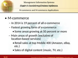 6.31 Copyright © 2013 Pearson Education, Inc. publishing a
Management Information Systems
Chapter 6: Foundations of Business Intelligence
10.31 Copyright © 2016 Pearson Education, Inc.
Management Information Systems
Chapter 5: E-commerce: Digital Markets, Digital Goods
• M-commerce
– In 2014 is 19 percent of all e-commerce
– Fastest growing form of e-commerce
•Some areas growing at 50 percent or more
– Main areas of growth (exclusive of
location-based services)
•Retail sales at top Mobile 400 (Amazon, eBay,
etc.)
•Sales of digital content (music, TV, etc.)
M-commerce and M-commerce Applications
 