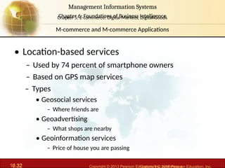 6.32 Copyright © 2013 Pearson Education, Inc. publishing a
Management Information Systems
Chapter 6: Foundations of Business Intelligence
10.32 Copyright © 2016 Pearson Education, Inc.
Management Information Systems
Chapter 5: E-commerce: Digital Markets, Digital Goods
• Location-based services
– Used by 74 percent of smartphone owners
– Based on GPS map services
– Types
• Geosocial services
– Where friends are
• Geoadvertising
– What shops are nearby
• Geoinformation services
– Price of house you are passing
M-commerce and M-commerce Applications
 