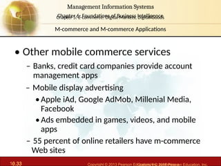 6.33 Copyright © 2013 Pearson Education, Inc. publishing a
Management Information Systems
Chapter 6: Foundations of Business Intelligence
10.33 Copyright © 2016 Pearson Education, Inc.
Management Information Systems
Chapter 5: E-commerce: Digital Markets, Digital Goods
• Other mobile commerce services
– Banks, credit card companies provide account
management apps
– Mobile display advertising
•Apple iAd, Google AdMob, Millenial Media,
Facebook
•Ads embedded in games, videos, and mobile
apps
– 55 percent of online retailers have m-commerce
Web sites
M-commerce and M-commerce Applications
 