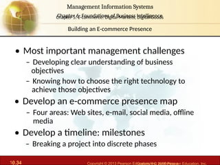 6.34 Copyright © 2013 Pearson Education, Inc. publishing a
Management Information Systems
Chapter 6: Foundations of Business Intelligence
10.34 Copyright © 2016 Pearson Education, Inc.
Management Information Systems
Chapter 5: E-commerce: Digital Markets, Digital Goods
• Most important management challenges
– Developing clear understanding of business
objectives
– Knowing how to choose the right technology to
achieve those objectives
• Develop an e-commerce presence map
– Four areas: Web sites, e-mail, social media, offline
media
• Develop a timeline: milestones
– Breaking a project into discrete phases
Building an E-commerce Presence
 