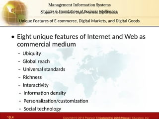 6.4 Copyright © 2013 Pearson Education, Inc. publishing a
Management Information Systems
Chapter 6: Foundations of Business Intelligence
10.4 Copyright © 2016 Pearson Education, Inc.
Management Information Systems
Chapter 5: E-commerce: Digital Markets, Digital Goods
• Eight unique features of Internet and Web as
commercial medium
– Ubiquity
– Global reach
– Universal standards
– Richness
– Interactivity
– Information density
– Personalization/customization
– Social technology
Unique Features of E-commerce, Digital Markets, and Digital Goods
 