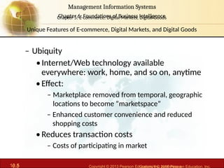 6.5 Copyright © 2013 Pearson Education, Inc. publishing a
Management Information Systems
Chapter 6: Foundations of Business Intelligence
10.5 Copyright © 2016 Pearson Education, Inc.
Management Information Systems
Chapter 5: E-commerce: Digital Markets, Digital Goods
– Ubiquity
•Internet/Web technology available
everywhere: work, home, and so on, anytime
•Effect:
– Marketplace removed from temporal, geographic
locations to become “marketspace”
– Enhanced customer convenience and reduced
shopping costs
•Reduces transaction costs
– Costs of participating in market
Unique Features of E-commerce, Digital Markets, and Digital Goods
 