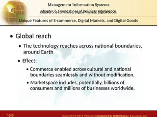 6.6 Copyright © 2013 Pearson Education, Inc. publishing a
Management Information Systems
Chapter 6: Foundations of Business Intelligence
10.6 Copyright © 2016 Pearson Education, Inc.
Management Information Systems
Chapter 5: E-commerce: Digital Markets, Digital Goods
• Global reach
• The technology reaches across national boundaries,
around Earth
• Effect:
• Commerce enabled across cultural and national
boundaries seamlessly and without modification.
• Marketspace includes, potentially, billions of
consumers and millions of businesses worldwide.
Unique Features of E-commerce, Digital Markets, and Digital Goods
 