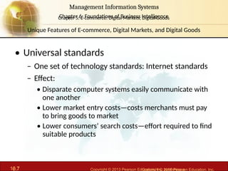 6.7 Copyright © 2013 Pearson Education, Inc. publishing a
Management Information Systems
Chapter 6: Foundations of Business Intelligence
10.7 Copyright © 2016 Pearson Education, Inc.
Management Information Systems
Chapter 5: E-commerce: Digital Markets, Digital Goods
• Universal standards
– One set of technology standards: Internet standards
– Effect:
• Disparate computer systems easily communicate with
one another
• Lower market entry costs—costs merchants must pay
to bring goods to market
• Lower consumers’ search costs—effort required to find
suitable products
Unique Features of E-commerce, Digital Markets, and Digital Goods
 