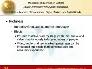 6.8 Copyright © 2013 Pearson Education, Inc. publishing a
Management Information Systems
Chapter 6: Foundations of Business Intelligence
10.8 Copyright © 2016 Pearson Education, Inc.
Management Information Systems
Chapter 5: E-commerce: Digital Markets, Digital Goods
• Richness
– Supports video, audio, and text messages
– Effect:
• Possible to deliver rich messages with text, audio, and
video simultaneously to large numbers of people.
• Video, audio, and text marketing messages can be
integrated into single marketing message and
consumer experience.
Unique Features of E-commerce, Digital Markets, and Digital Goods
 