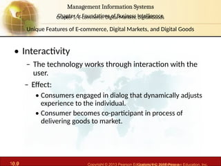 6.9 Copyright © 2013 Pearson Education, Inc. publishing a
Management Information Systems
Chapter 6: Foundations of Business Intelligence
10.9 Copyright © 2016 Pearson Education, Inc.
Management Information Systems
Chapter 5: E-commerce: Digital Markets, Digital Goods
• Interactivity
– The technology works through interaction with the
user.
– Effect:
• Consumers engaged in dialog that dynamically adjusts
experience to the individual.
• Consumer becomes co-participant in process of
delivering goods to market.
Unique Features of E-commerce, Digital Markets, and Digital Goods
 