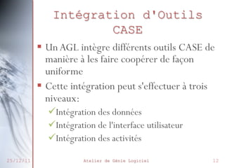 Intégration d'Outils
CASE
§  Un AGL intègre différents outils CASE de
manière à les faire coopérer de façon
uniforme
§  Cette intégration peut s'effectuer à trois
niveaux:
ü Intégration des données
ü Intégration de l'interface utilisateur
ü Intégration des activités
25/12/11

Atelier de Génie Logiciel

12

 