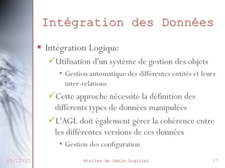 Intégration des Données
§  Intégration Logique
ü Utilisation d'un système de gestion des objets
•  Gestion automatique des différentes entités et leurs
inter-relations

ü Cette approche nécessite la définition des
différents types de données manipulées
ü L'AGL doit également gérer la cohérence entre
les différentes versions de ces données
•  Gestion des configuration
25/12/11

Atelier de Génie Logiciel

17

 