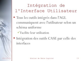 Intégration de
l'Interface Utilisateur
§  Tous les outils intégrés dans l'AGL
communiquent avec l'utilisateur selon un
schéma uniforme
ü Facilite leur utilisation

§  Intégration des outils CASE par celle des
interfaces

25/12/11

Atelier de Génie Logiciel

19

 